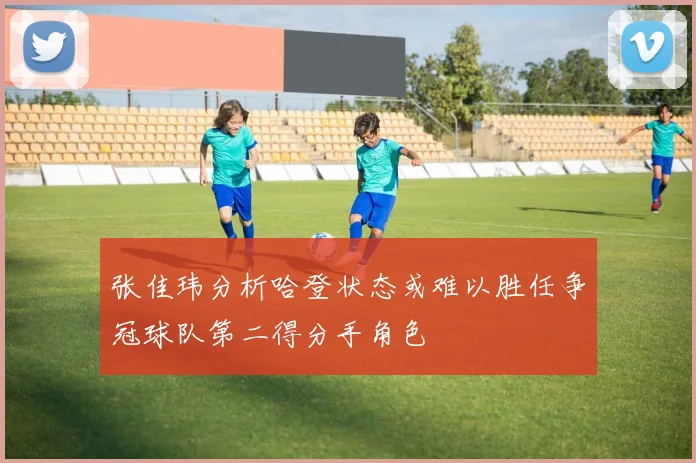 张佳玮分析哈登状态或难以胜任争冠球队第二得分手角色