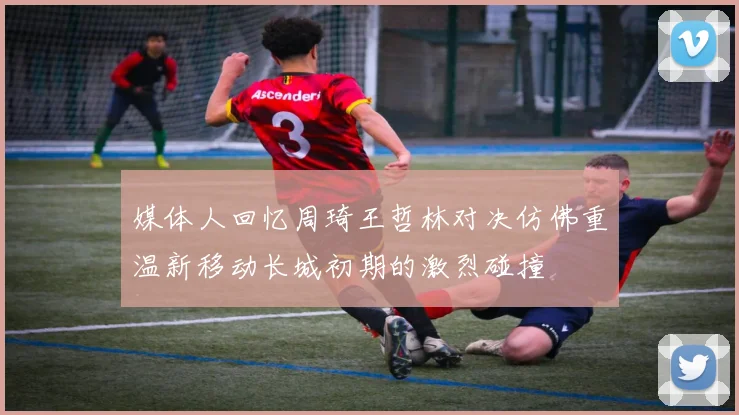 媒体人回忆周琦王哲林对决仿佛重温新移动长城初期的激烈碰撞