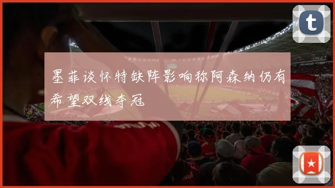 墨菲谈怀特缺阵影响称阿森纳仍有希望双线夺冠
