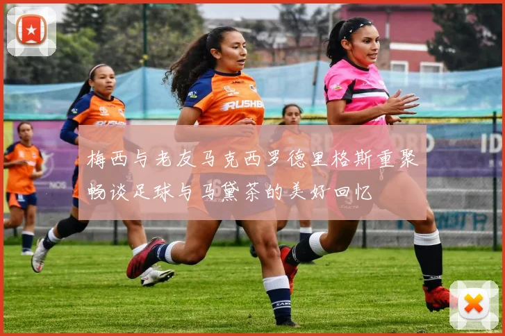 梅西与老友马克西罗德里格斯重聚畅谈足球与马黛茶的美好回忆