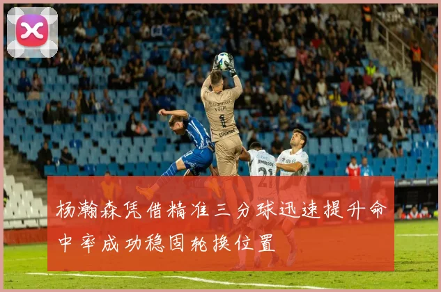 杨瀚森凭借精准三分球迅速提升命中率成功稳固轮换位置
