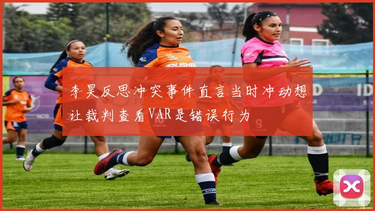 李昊反思冲突事件直言当时冲动想让裁判查看VAR是错误行为