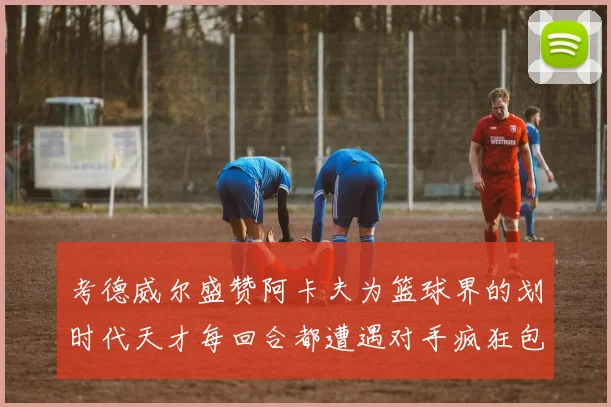 考德威尔盛赞阿卡夫为篮球界的划时代天才每回合都遭遇对手疯狂包夹挑战