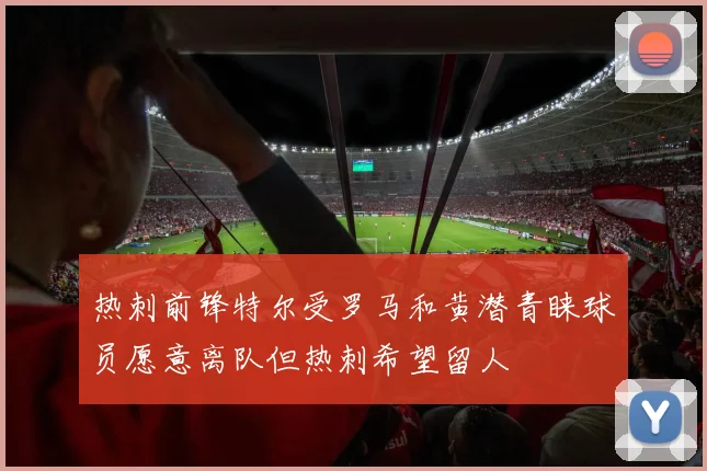 热刺前锋特尔受罗马和黄潜青睐球员愿意离队但热刺希望留人