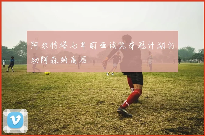 阿尔特塔七年前面试凭夺冠计划打动阿森纳高层