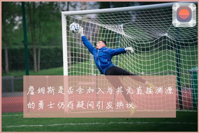 詹姆斯是否会加入与其无直接渊源的勇士仍存疑问引发热议
