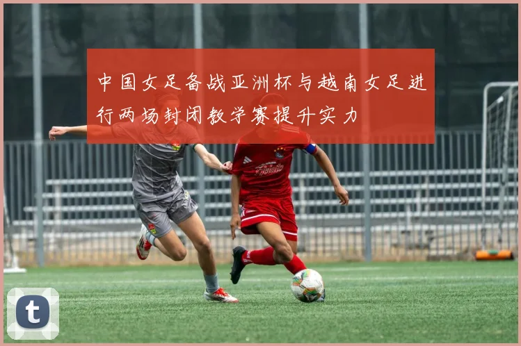 中国女足备战亚洲杯与越南女足进行两场封闭教学赛提升实力